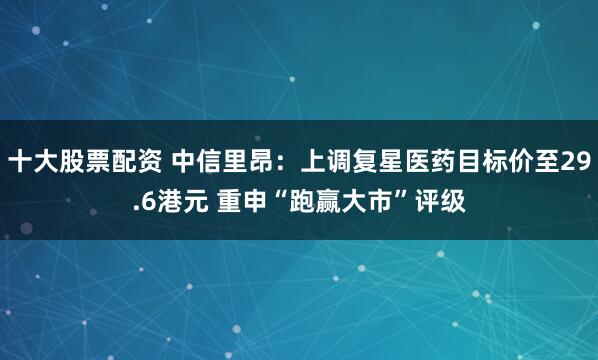十大股票配资 中信里昂：上调复星医药目标价至29.6港元 重申“跑赢大市”评级