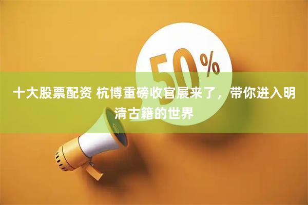 十大股票配资 杭博重磅收官展来了，带你进入明清古籍的世界