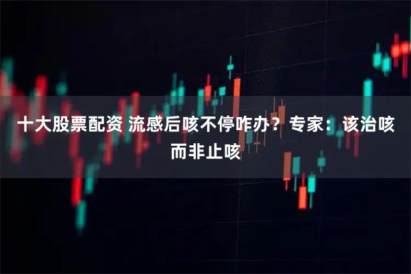 十大股票配资 流感后咳不停咋办？专家：该治咳而非止咳