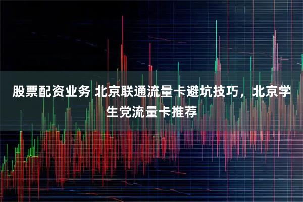 股票配资业务 北京联通流量卡避坑技巧，北京学生党流量卡推荐