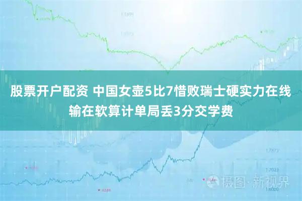 股票开户配资 中国女壶5比7惜败瑞士硬实力在线输在软算计单局丢3分交学费