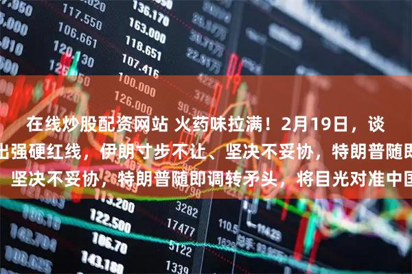 在线炒股配资网站 火药味拉满！2月19日，谈判刚落幕，美方立刻划出强硬红线，伊朗寸步不让、坚决不妥协，特朗普随即调转矛头，将目光对准中国