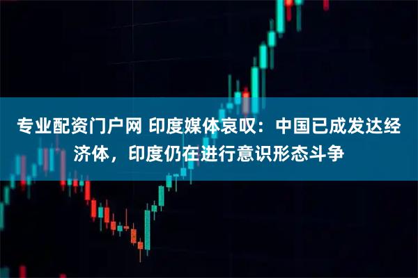 专业配资门户网 印度媒体哀叹：中国已成发达经济体，印度仍在进行意识形态斗争