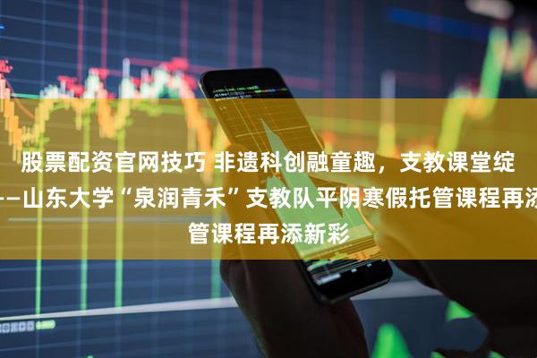 股票配资官网技巧 非遗科创融童趣，支教课堂绽芳华——山东大学“泉润青禾”支教队平阴寒假托管课程再添新彩