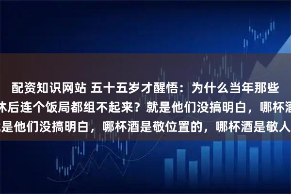 配资知识网站 五十五岁才醒悟：为什么当年那些呼风唤雨的老领导，退休后连个饭局都组不起来？就是他们没搞明白，哪杯酒是敬位置的，哪杯酒是敬人的