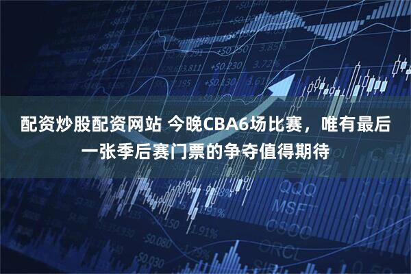 配资炒股配资网站 今晚CBA6场比赛，唯有最后一张季后赛门票的争夺值得期待