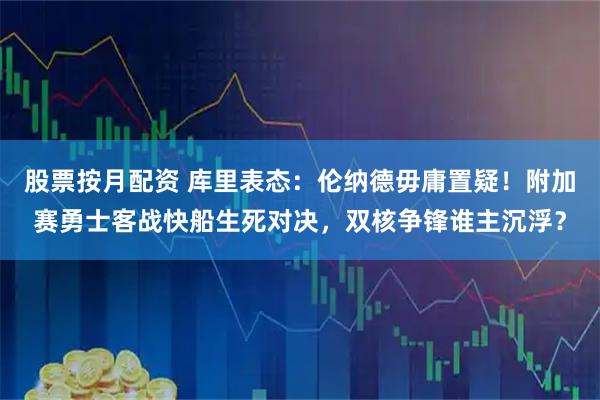 股票按月配资 库里表态：伦纳德毋庸置疑！附加赛勇士客战快船生死对决，双核争锋谁主沉浮？